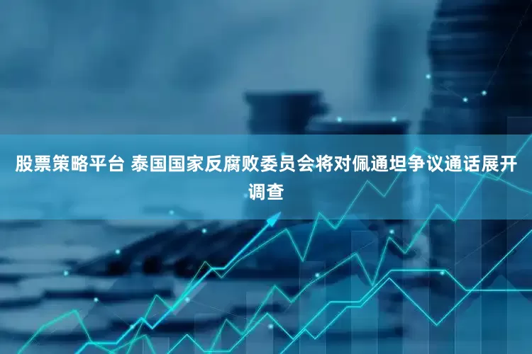 股票策略平台 泰国国家反腐败委员会将对佩通坦争议通话展开调查