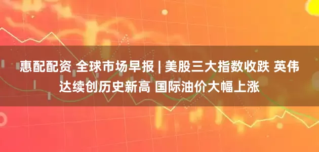 惠配配资 全球市场早报 | 美股三大指数收跌 英伟达续创历史新高 国际油价大幅上涨