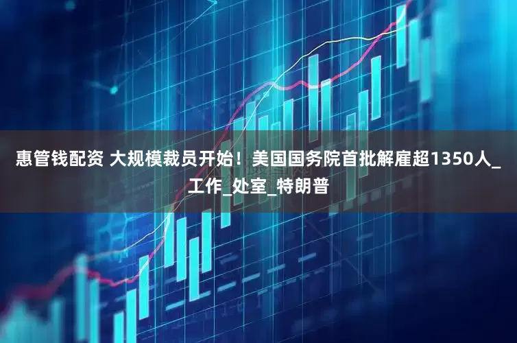 惠管钱配资 大规模裁员开始！美国国务院首批解雇超1350人_工作_处室_特朗普
