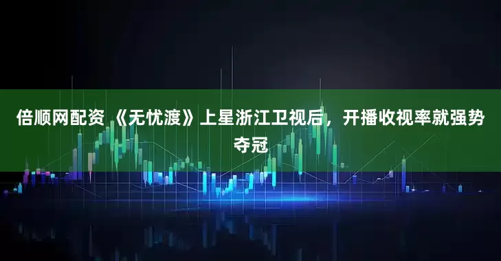 倍顺网配资 《无忧渡》上星浙江卫视后，开播收视率就强势夺冠