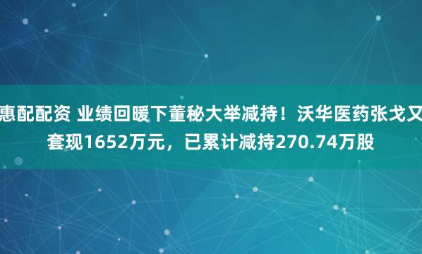 惠配配资 业绩回暖下董秘大举减持！沃华医药张戈又套现1652万元，已累计减持270.74万股