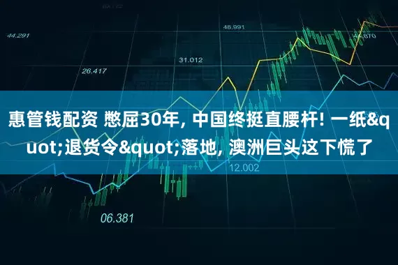 惠管钱配资 憋屈30年, 中国终挺直腰杆! 一纸"退货令"落地, 澳洲巨头这下慌了